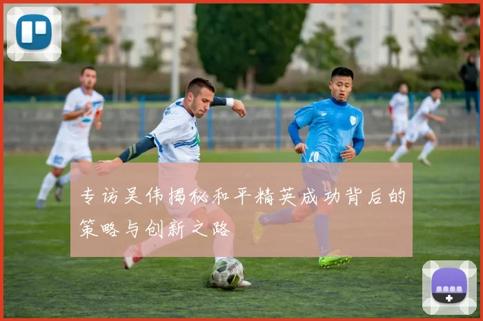 专访吴伟揭秘和平精英成功背后的策略与创新之路