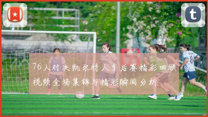 76人对决凯尔特人季后赛精彩回顾视频全场集锦与精彩瞬间分析