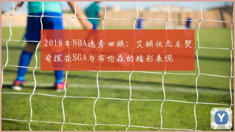 2018年NBA选秀回顾：艾顿状元东契奇探花SGA与布伦森的精彩表现