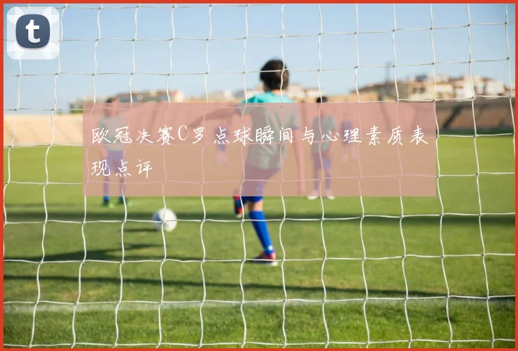 欧冠决赛C罗点球瞬间与心理素质表现点评