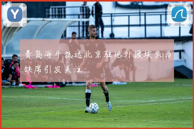 青岛海牛抵达北京驻地外援埃朱马缺席引发关注