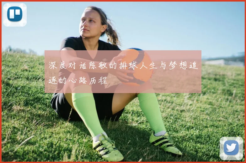 深度对话陈敏的排球人生与梦想追逐的心路历程