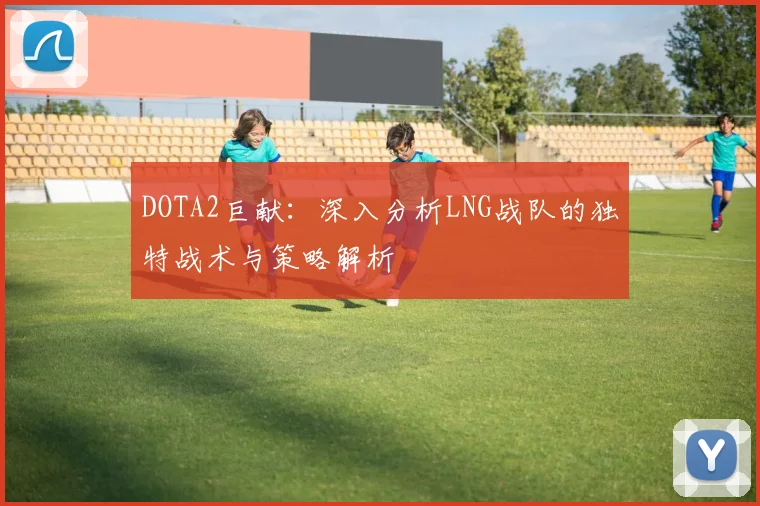 DOTA2巨献：深入分析LNG战队的独特战术与策略解析