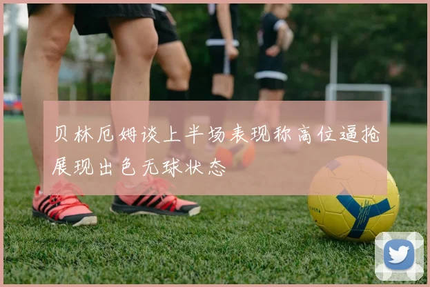 贝林厄姆谈上半场表现称高位逼抢展现出色无球状态